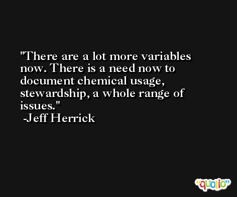 There are a lot more variables now. There is a need now to document chemical usage, stewardship, a whole range of issues. -Jeff Herrick