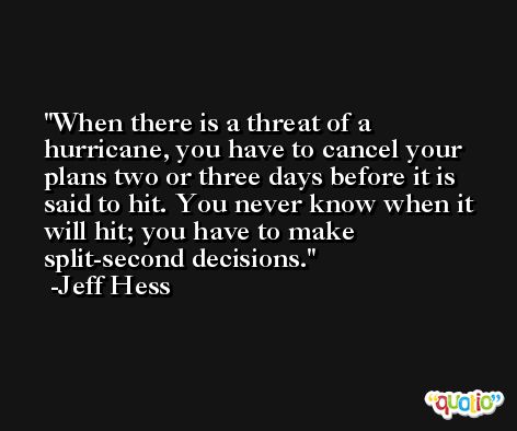 When there is a threat of a hurricane, you have to cancel your plans two or three days before it is said to hit. You never know when it will hit; you have to make split-second decisions. -Jeff Hess
