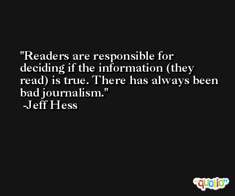 Readers are responsible for deciding if the information (they read) is true. There has always been bad journalism. -Jeff Hess