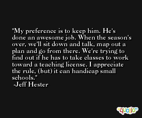 My preference is to keep him. He's done an awesome job. When the season's over, we'll sit down and talk, map out a plan and go from there. We're trying to find out if he has to take classes to work toward a teaching license. I appreciate the rule, (but) it can handicap small schools. -Jeff Hester