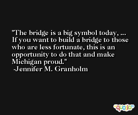 The bridge is a big symbol today, ... If you want to build a bridge to those who are less fortunate, this is an opportunity to do that and make Michigan proud. -Jennifer M. Granholm
