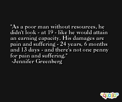 As a poor man without resources, he didn't look - at 19 - like he would attain an earning capacity. His damages are pain and suffering - 24 years, 6 months and 13 days - and there's not one penny for pain and suffering. -Jennifer Greenberg