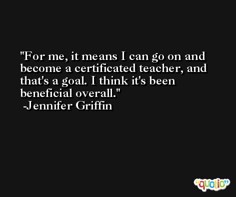 For me, it means I can go on and become a certificated teacher, and that's a goal. I think it's been beneficial overall. -Jennifer Griffin