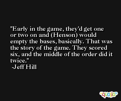 Early in the game, they'd get one or two on and (Henson) would empty the bases, basically. That was the story of the game. They scored six, and the middle of the order did it twice. -Jeff Hill