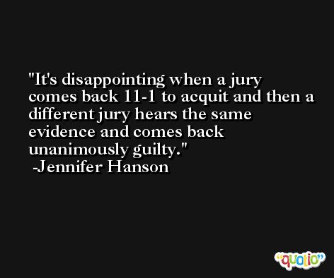 It's disappointing when a jury comes back 11-1 to acquit and then a different jury hears the same evidence and comes back unanimously guilty. -Jennifer Hanson