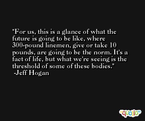 For us, this is a glance of what the future is going to be like, where 300-pound linemen, give or take 10 pounds, are going to be the norm. It's a fact of life, but what we're seeing is the threshold of some of these bodies. -Jeff Hogan