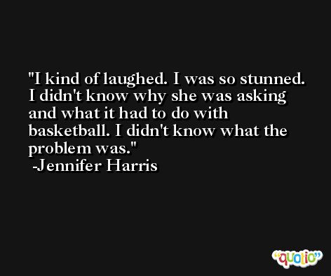 I kind of laughed. I was so stunned. I didn't know why she was asking and what it had to do with basketball. I didn't know what the problem was. -Jennifer Harris