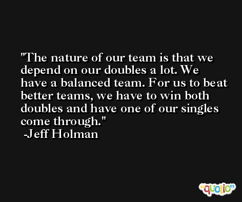 The nature of our team is that we depend on our doubles a lot. We have a balanced team. For us to beat better teams, we have to win both doubles and have one of our singles come through. -Jeff Holman