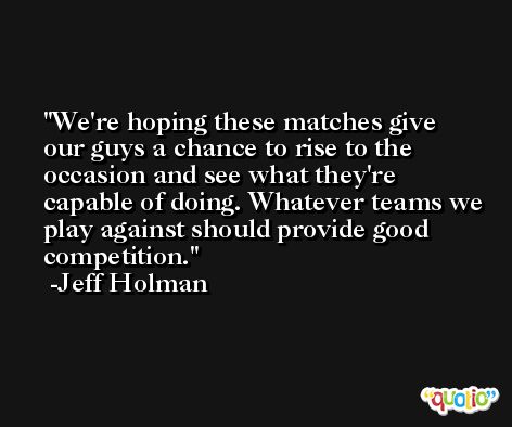 We're hoping these matches give our guys a chance to rise to the occasion and see what they're capable of doing. Whatever teams we play against should provide good competition. -Jeff Holman