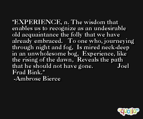 EXPERIENCE, n. The wisdom that enables us to recognize as an undesirable old acquaintance the folly that we have already embraced.   To one who, journeying through night and fog,  Is mired neck-deep in an unwholesome bog,  Experience, like the rising of the dawn,  Reveals the path that he should not have gone.               Joel Frad Bink. -Ambrose Bierce