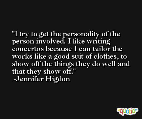 I try to get the personality of the person involved. I like writing concertos because I can tailor the works like a good suit of clothes, to show off the things they do well and that they show off. -Jennifer Higdon