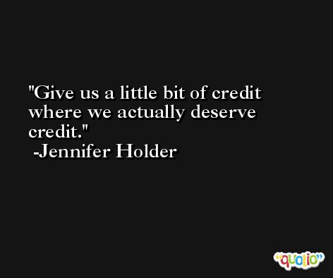 Give us a little bit of credit where we actually deserve credit. -Jennifer Holder