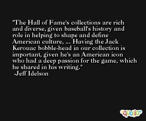 The Hall of Fame's collections are rich and diverse, given baseball's history and role in helping to shape and define American culture, ... Having the Jack Kerouac bobble-head in our collection is important, given he's an American icon who had a deep passion for the game, which he shared in his writing. -Jeff Idelson