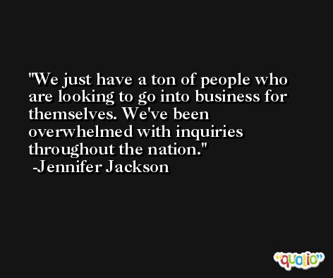 We just have a ton of people who are looking to go into business for themselves. We've been overwhelmed with inquiries throughout the nation. -Jennifer Jackson