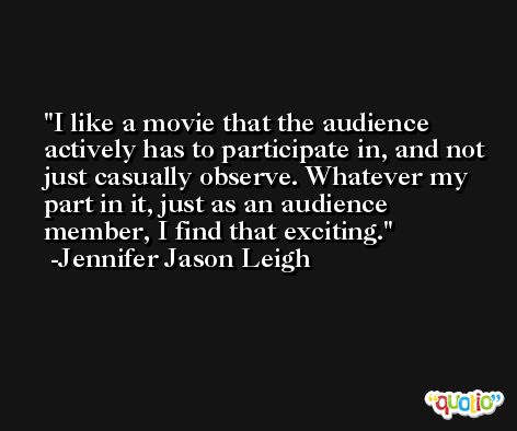 I like a movie that the audience actively has to participate in, and not just casually observe. Whatever my part in it, just as an audience member, I find that exciting. -Jennifer Jason Leigh