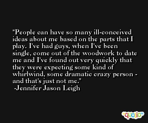 People can have so many ill-conceived ideas about me based on the parts that I play. I've had guys, when I've been single, come out of the woodwork to date me and I've found out very quickly that they were expecting some kind of whirlwind, some dramatic crazy person - and that's just not me. -Jennifer Jason Leigh