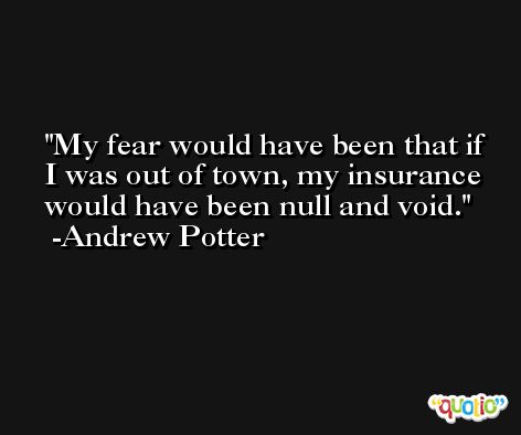 My fear would have been that if I was out of town, my insurance would have been null and void. -Andrew Potter
