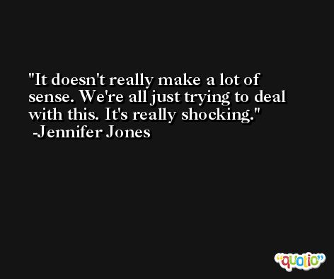It doesn't really make a lot of sense. We're all just trying to deal with this. It's really shocking. -Jennifer Jones