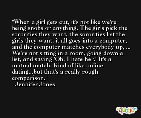When a girl gets cut, it's not like we're being snobs or anything. The girls pick the sororities they want, the sororities list the girls they want, it all goes into a computer, and the computer matches everybody up, ... We're not sitting in a room, going down a list, and saying 'Oh, I hate her.' It's a mutual match. Kind of like online dating...but that's a really rough comparison. -Jennifer Jones