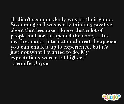 It didn't seem anybody was on their game. So coming in I was really thinking positive about that because I knew that a lot of people had sort of opened the door, ... It's my first major international meet. I suppose you can chalk it up to experience, but it's just not what I wanted to do. My expectations were a lot higher. -Jennifer Joyce