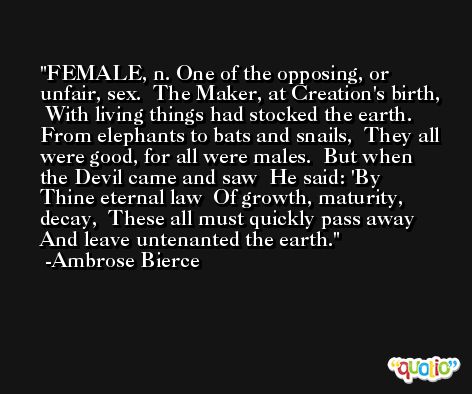 FEMALE, n. One of the opposing, or unfair, sex.  The Maker, at Creation's birth,  With living things had stocked the earth.  From elephants to bats and snails,  They all were good, for all were males.  But when the Devil came and saw  He said: 'By Thine eternal law  Of growth, maturity, decay,  These all must quickly pass away  And leave untenanted the earth. -Ambrose Bierce
