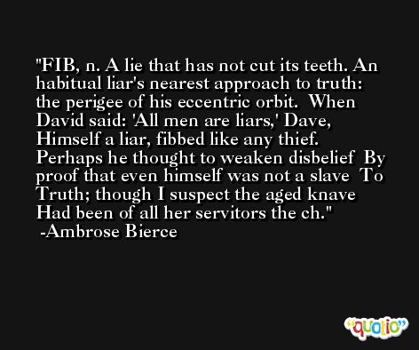 FIB, n. A lie that has not cut its teeth. An habitual liar's nearest approach to truth: the perigee of his eccentric orbit.  When David said: 'All men are liars,' Dave,   Himself a liar, fibbed like any thief.   Perhaps he thought to weaken disbelief  By proof that even himself was not a slave  To Truth; though I suspect the aged knave   Had been of all her servitors the ch. -Ambrose Bierce