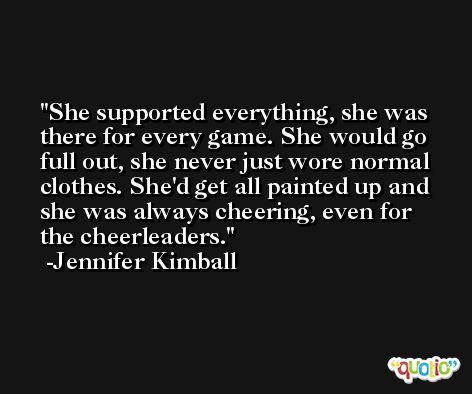 She supported everything, she was there for every game. She would go full out, she never just wore normal clothes. She'd get all painted up and she was always cheering, even for the cheerleaders. -Jennifer Kimball
