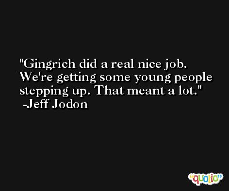 Gingrich did a real nice job. We're getting some young people stepping up. That meant a lot. -Jeff Jodon