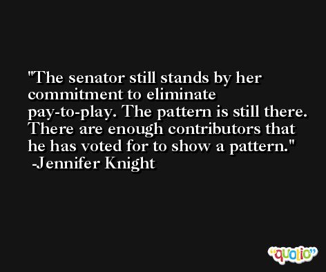 The senator still stands by her commitment to eliminate pay-to-play. The pattern is still there. There are enough contributors that he has voted for to show a pattern. -Jennifer Knight