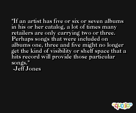 If an artist has five or six or seven albums in his or her catalog, a lot of times many retailers are only carrying two or three. Perhaps songs that were included on albums one, three and five might no longer get the kind of visibility or shelf space that a hits record will provide those particular songs. -Jeff Jones