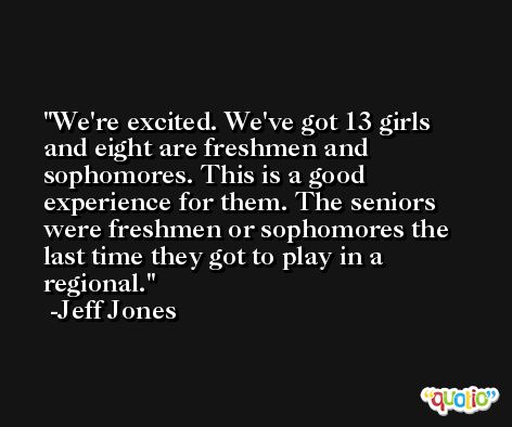 We're excited. We've got 13 girls and eight are freshmen and sophomores. This is a good experience for them. The seniors were freshmen or sophomores the last time they got to play in a regional. -Jeff Jones