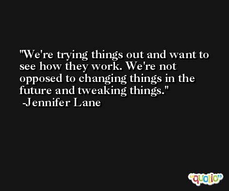 We're trying things out and want to see how they work. We're not opposed to changing things in the future and tweaking things. -Jennifer Lane