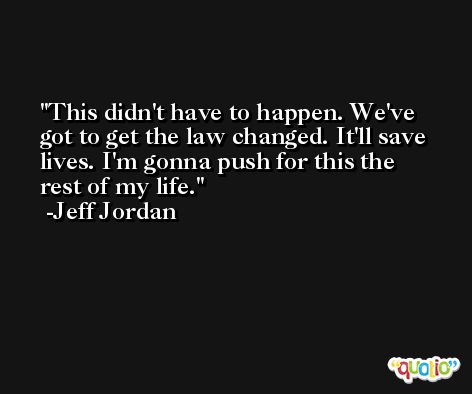 This didn't have to happen. We've got to get the law changed. It'll save lives. I'm gonna push for this the rest of my life. -Jeff Jordan