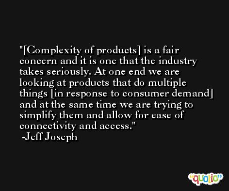 [Complexity of products] is a fair concern and it is one that the industry takes seriously. At one end we are looking at products that do multiple things [in response to consumer demand] and at the same time we are trying to simplify them and allow for ease of connectivity and access. -Jeff Joseph