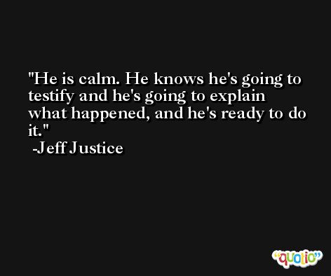 He is calm. He knows he's going to testify and he's going to explain what happened, and he's ready to do it. -Jeff Justice