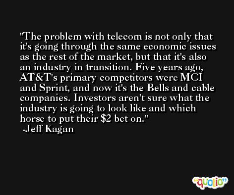 The problem with telecom is not only that it's going through the same economic issues as the rest of the market, but that it's also an industry in transition. Five years ago, AT&T's primary competitors were MCI and Sprint, and now it's the Bells and cable companies. Investors aren't sure what the industry is going to look like and which horse to put their $2 bet on. -Jeff Kagan