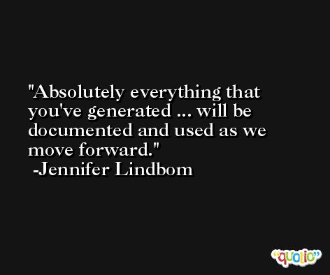 Absolutely everything that you've generated ... will be documented and used as we move forward. -Jennifer Lindbom
