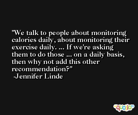 We talk to people about monitoring calories daily, about monitoring their exercise daily. ... If we're asking them to do those ... on a daily basis, then why not add this other recommendation? -Jennifer Linde