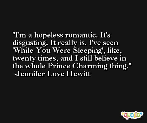 I'm a hopeless romantic. It's disgusting. It really is. I've seen 'While You Were Sleeping', like, twenty times, and I still believe in the whole Prince Charming thing. -Jennifer Love Hewitt