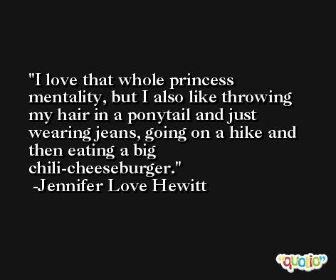 I love that whole princess mentality, but I also like throwing my hair in a ponytail and just wearing jeans, going on a hike and then eating a big chili-cheeseburger. -Jennifer Love Hewitt