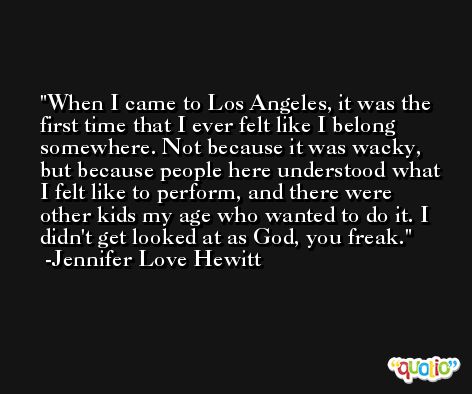 When I came to Los Angeles, it was the first time that I ever felt like I belong somewhere. Not because it was wacky, but because people here understood what I felt like to perform, and there were other kids my age who wanted to do it. I didn't get looked at as God, you freak. -Jennifer Love Hewitt
