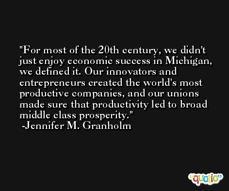 For most of the 20th century, we didn't just enjoy economic success in Michigan, we defined it. Our innovators and entrepreneurs created the world's most productive companies, and our unions made sure that productivity led to broad middle class prosperity. -Jennifer M. Granholm