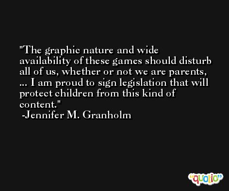The graphic nature and wide availability of these games should disturb all of us, whether or not we are parents, ... I am proud to sign legislation that will protect children from this kind of content. -Jennifer M. Granholm