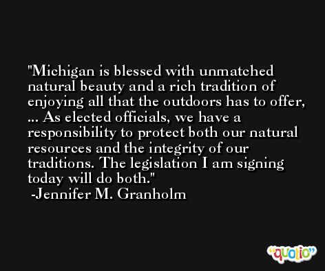 Michigan is blessed with unmatched natural beauty and a rich tradition of enjoying all that the outdoors has to offer, ... As elected officials, we have a responsibility to protect both our natural resources and the integrity of our traditions. The legislation I am signing today will do both. -Jennifer M. Granholm