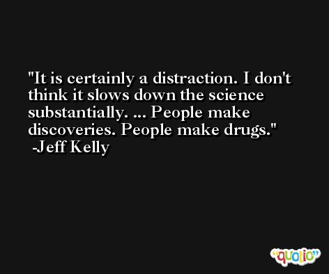 It is certainly a distraction. I don't think it slows down the science substantially. ... People make discoveries. People make drugs. -Jeff Kelly