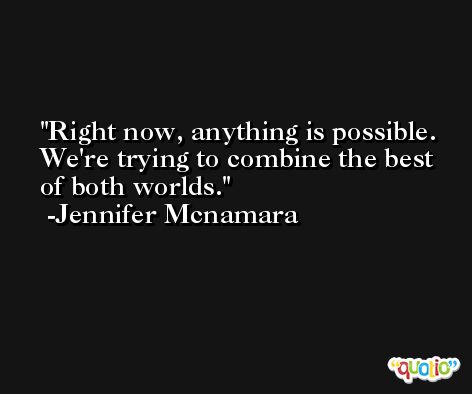 Right now, anything is possible. We're trying to combine the best of both worlds. -Jennifer Mcnamara