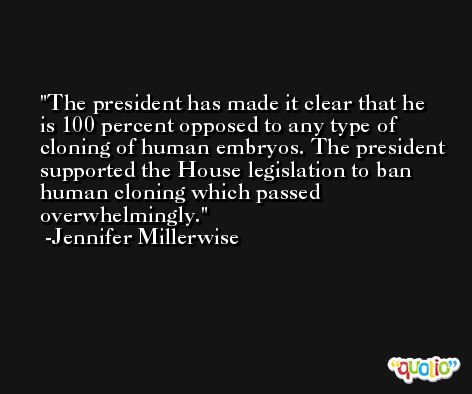 The president has made it clear that he is 100 percent opposed to any type of cloning of human embryos. The president supported the House legislation to ban human cloning which passed overwhelmingly. -Jennifer Millerwise