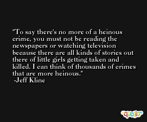 To say there's no more of a heinous crime, you must not be reading the newspapers or watching television because there are all kinds of stories out there of little girls getting taken and killed. I can think of thousands of crimes that are more heinous. -Jeff Kline