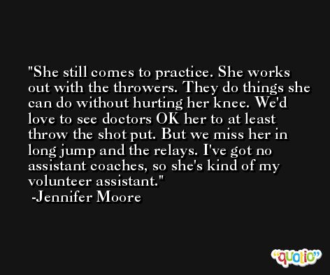 She still comes to practice. She works out with the throwers. They do things she can do without hurting her knee. We'd love to see doctors OK her to at least throw the shot put. But we miss her in long jump and the relays. I've got no assistant coaches, so she's kind of my volunteer assistant. -Jennifer Moore
