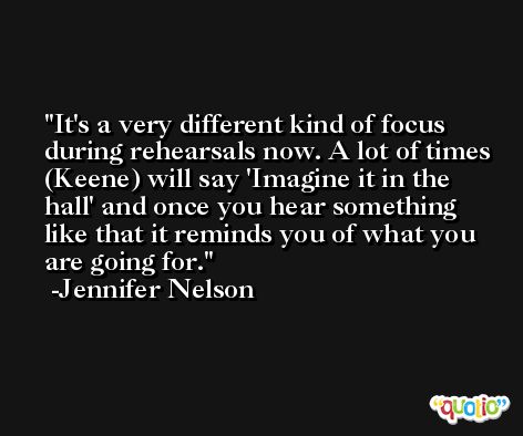 It's a very different kind of focus during rehearsals now. A lot of times (Keene) will say 'Imagine it in the hall' and once you hear something like that it reminds you of what you are going for. -Jennifer Nelson